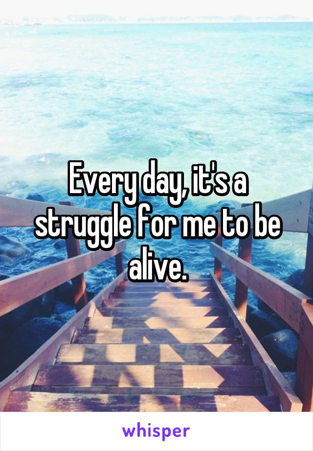 Every day, it's a struggle for me to be alive.