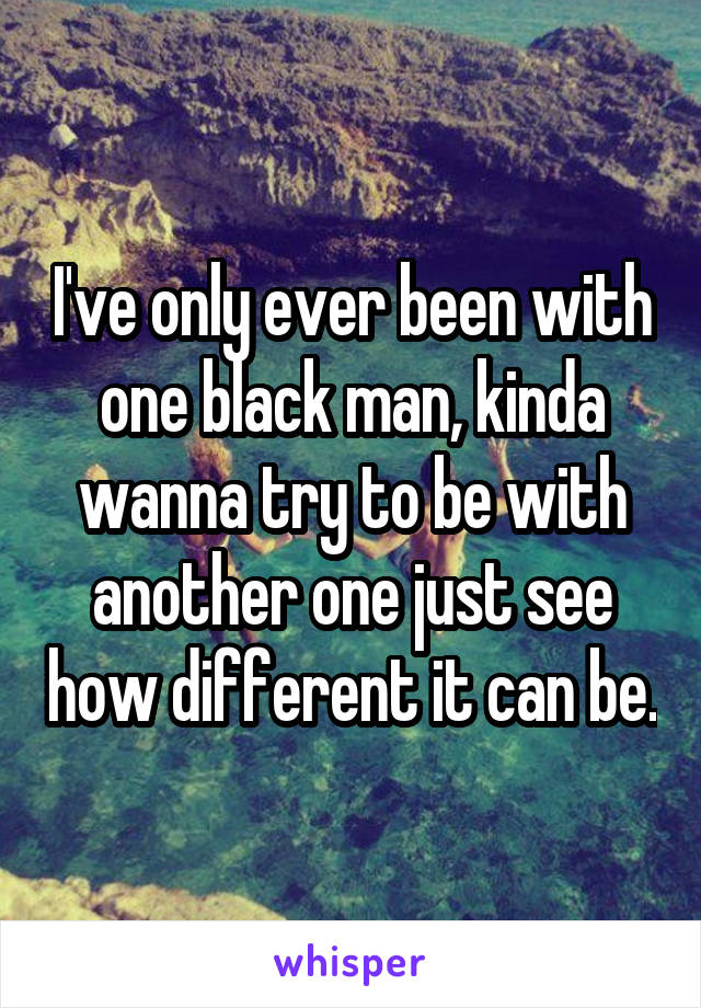 I've only ever been with one black man, kinda wanna try to be with another one just see how different it can be.