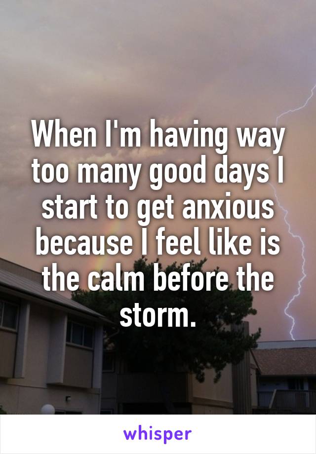 When I'm having way too many good days I start to get anxious because I feel like is the calm before the storm.