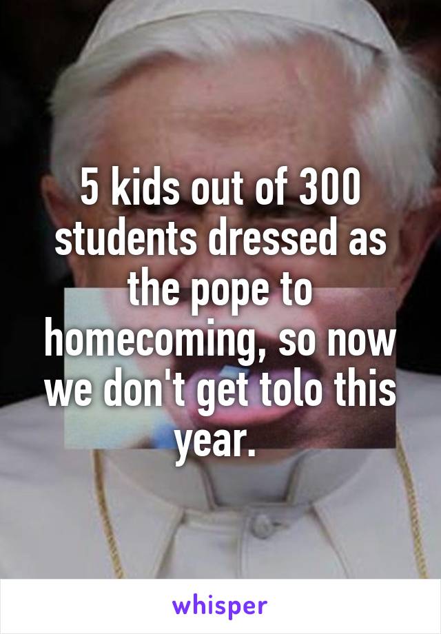 5 kids out of 300 students dressed as the pope to homecoming, so now we don't get tolo this year. 