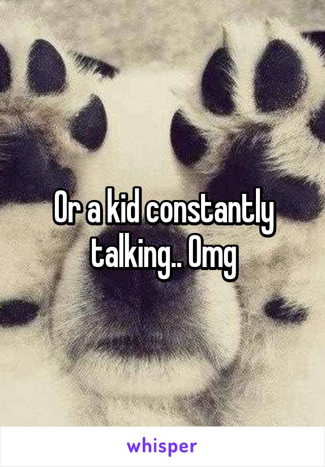 Or a kid constantly talking.. Omg