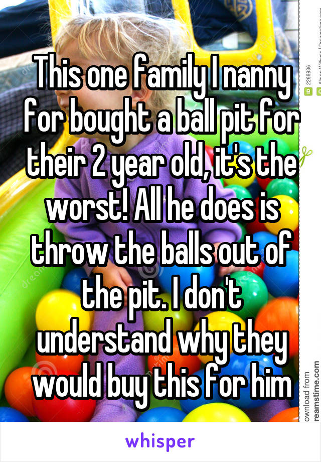 This one family I nanny for bought a ball pit for their 2 year old, it's the worst! All he does is throw the balls out of the pit. I don't understand why they would buy this for him