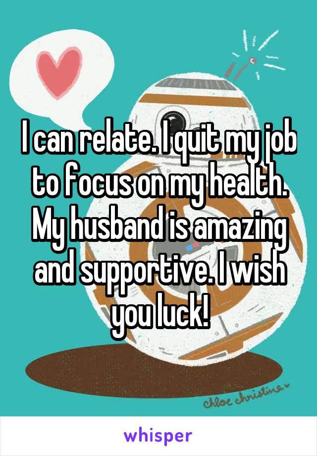 I can relate. I quit my job to focus on my health. My husband is amazing and supportive. I wish you luck!
