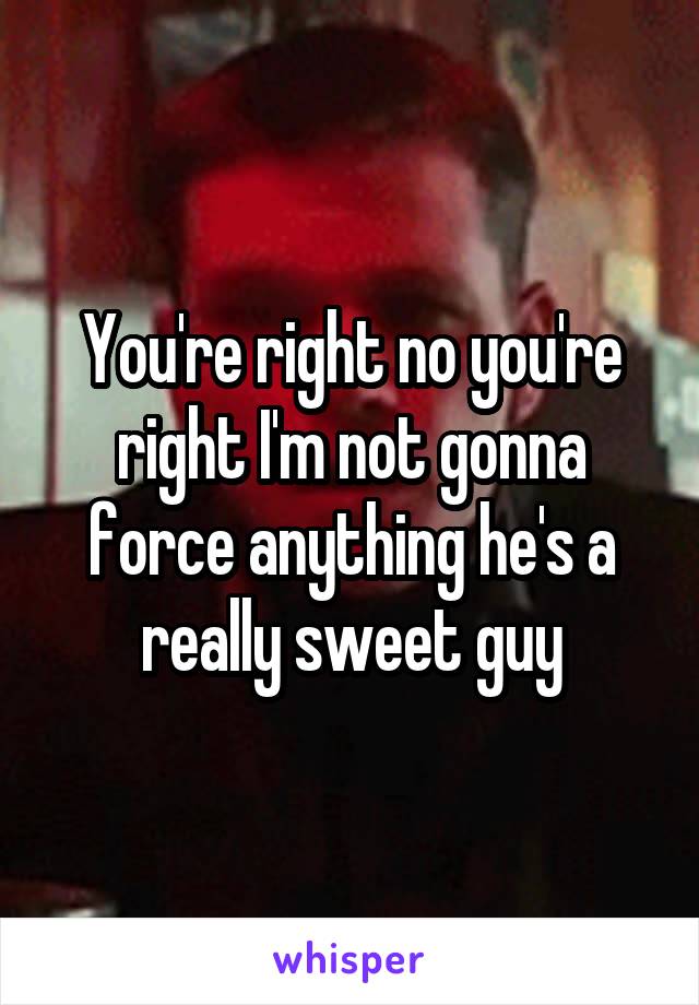 You're right no you're right I'm not gonna force anything he's a really sweet guy