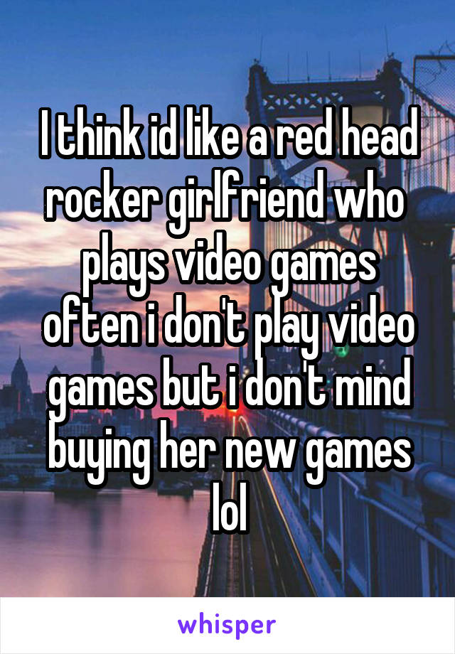 I think id like a red head rocker girlfriend who  plays video games often i don't play video games but i don't mind buying her new games lol