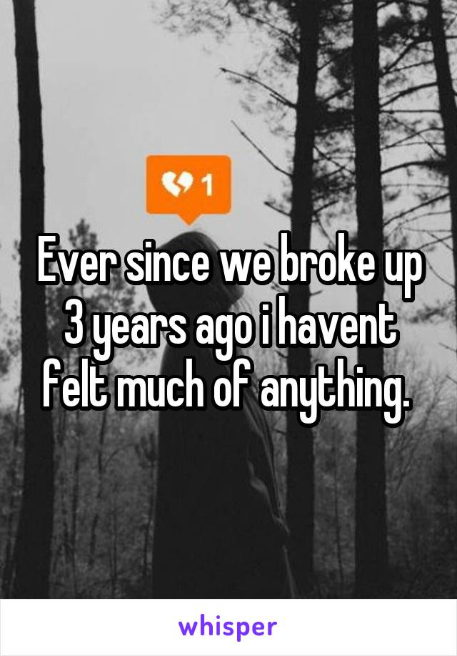 Ever since we broke up 3 years ago i havent felt much of anything. 
