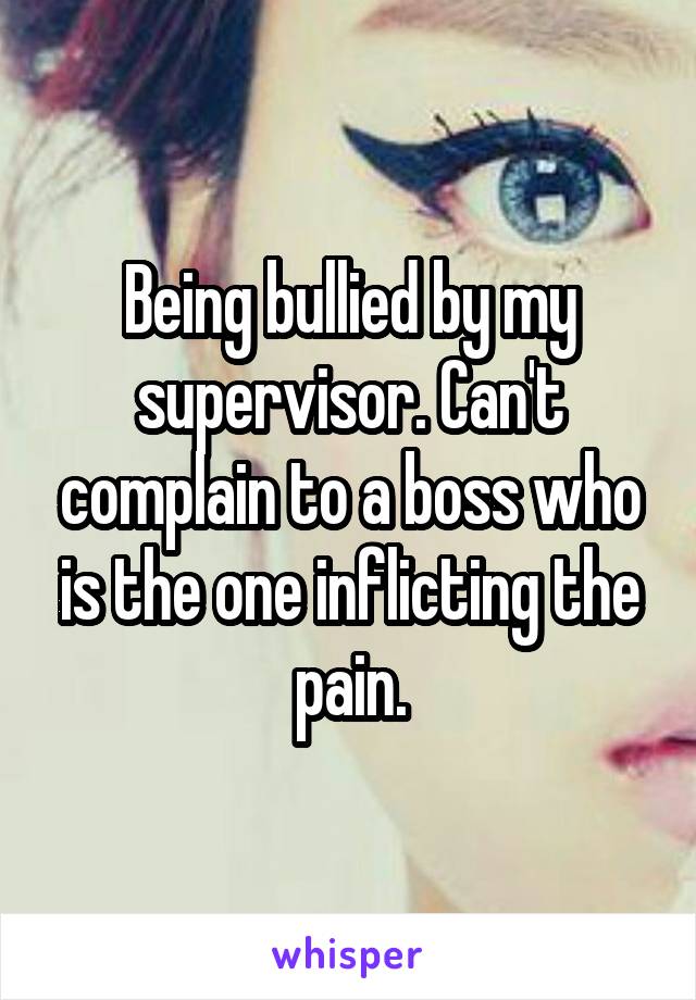 Being bullied by my supervisor. Can't complain to a boss who is the one inflicting the pain.