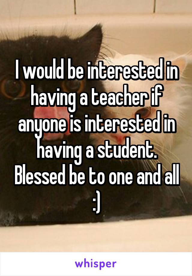 I would be interested in having a teacher if anyone is interested in having a student. Blessed be to one and all :)