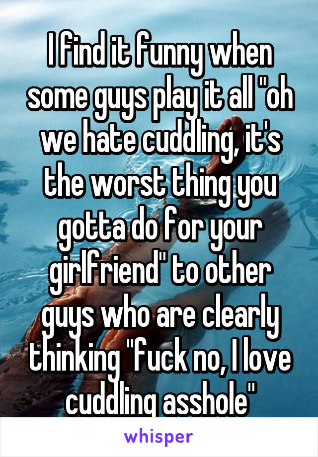 I find it funny when some guys play it all "oh we hate cuddling, it's the worst thing you gotta do for your girlfriend" to other guys who are clearly thinking "fuck no, I love cuddling asshole"