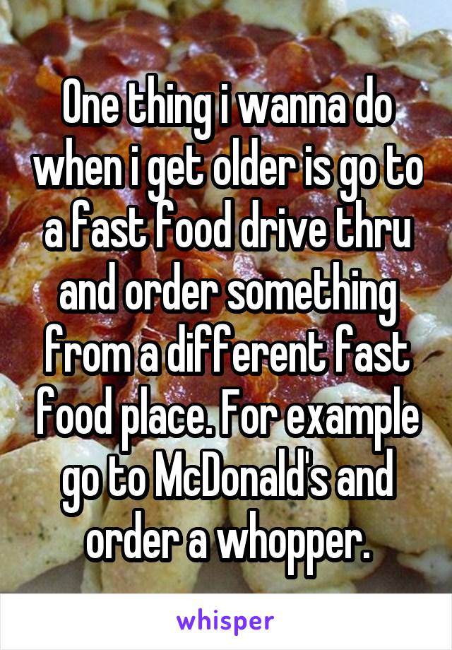 One thing i wanna do when i get older is go to a fast food drive thru and order something from a different fast food place. For example go to McDonald's and order a whopper.