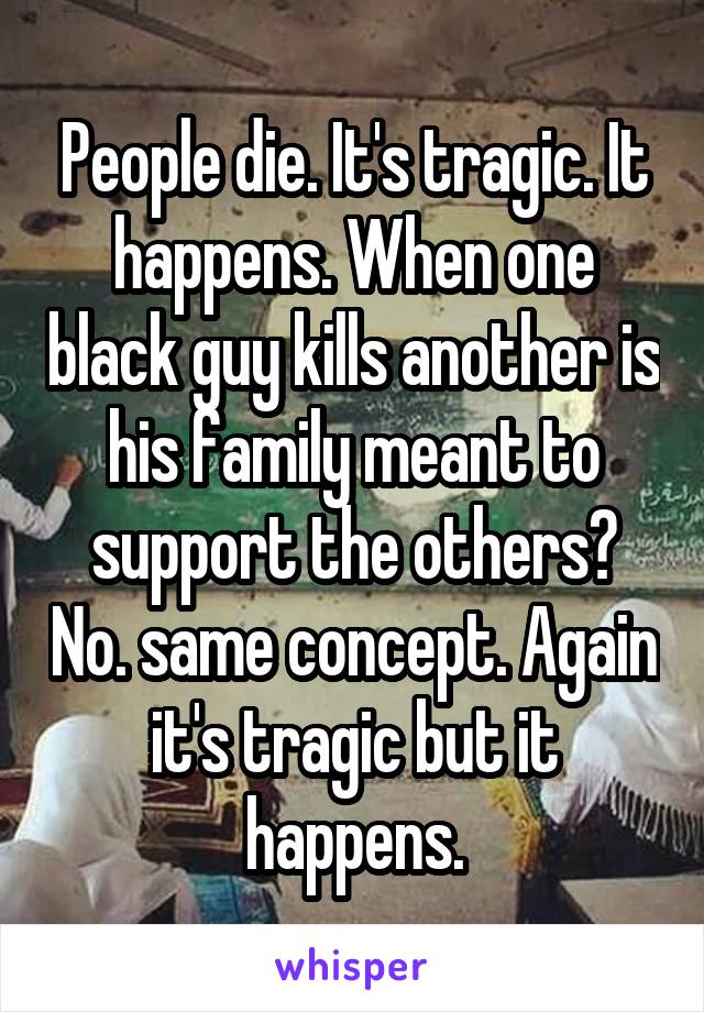 People die. It's tragic. It happens. When one black guy kills another is his family meant to support the others? No. same concept. Again it's tragic but it happens.