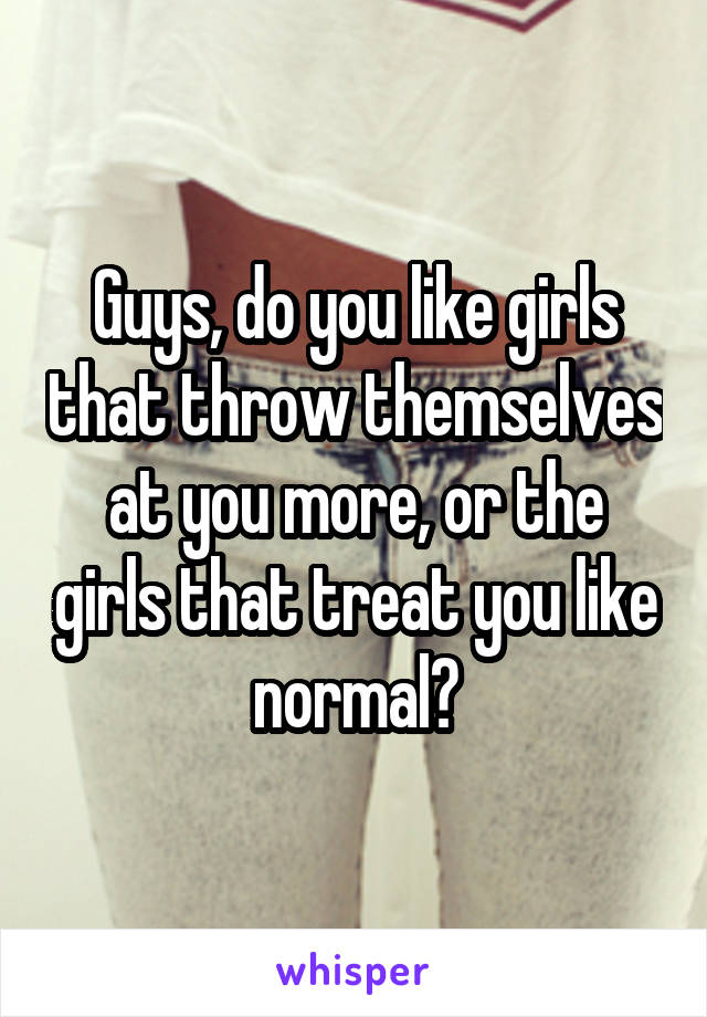 Guys, do you like girls that throw themselves at you more, or the girls that treat you like normal?