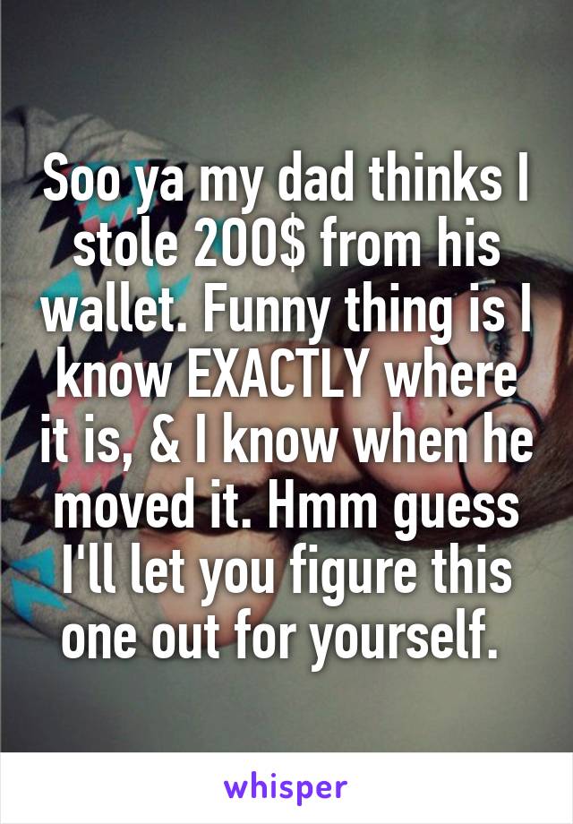 Soo ya my dad thinks I stole 2OO$ from his wallet. Funny thing is I know EXACTLY where it is, & I know when he moved it. Hmm guess I'll let you figure this one out for yourself. 