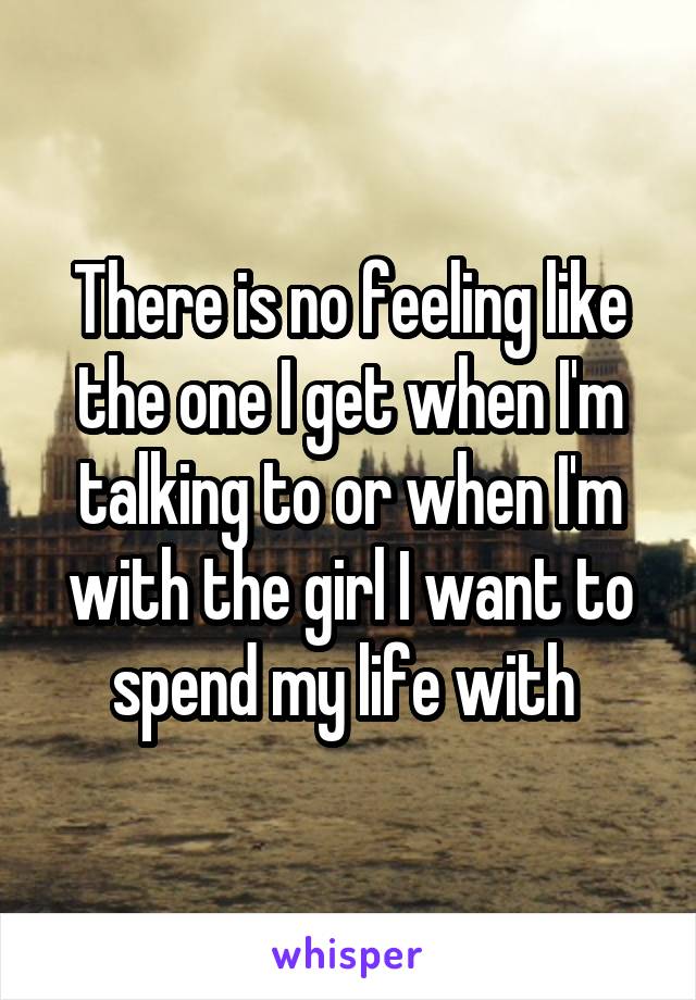 There is no feeling like the one I get when I'm talking to or when I'm with the girl I want to spend my life with 