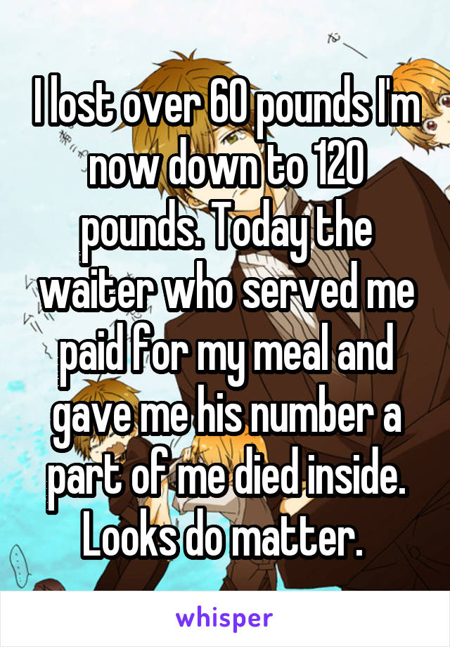 I lost over 60 pounds I'm now down to 120 pounds. Today the waiter who served me paid for my meal and gave me his number a part of me died inside. Looks do matter. 