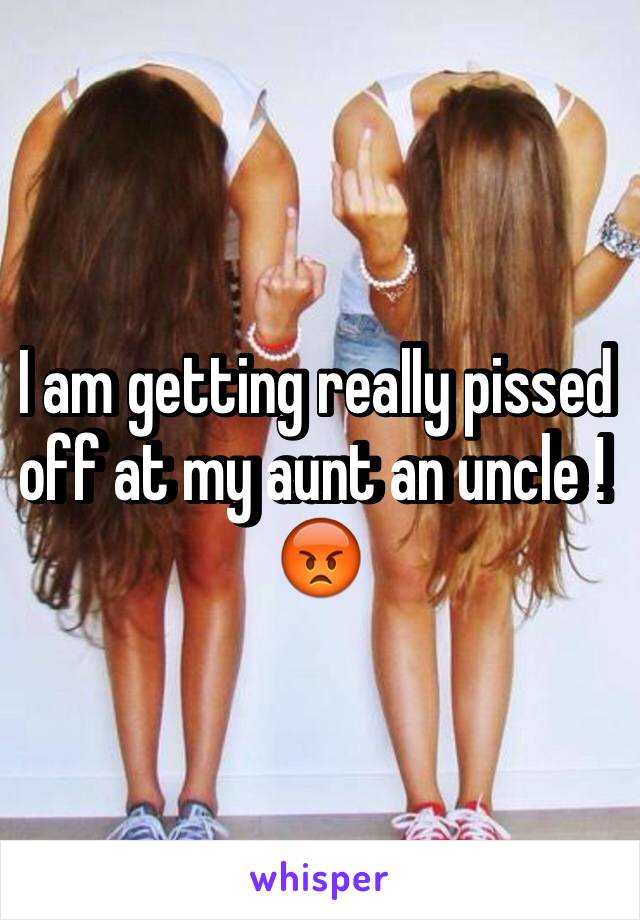 I am getting really pissed off at my aunt an uncle ! 😡