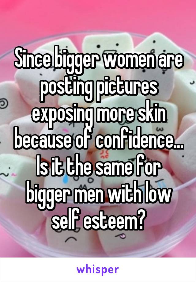 Since bigger women are posting pictures exposing more skin because of confidence... Is it the same for bigger men with low self esteem?