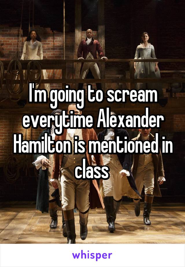 I'm going to scream everytime Alexander Hamilton is mentioned in class 