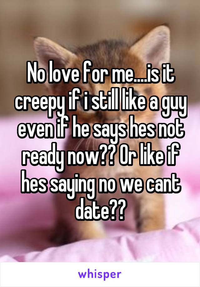 No love for me....is it creepy if i still like a guy even if he says hes not ready now?? Or like if hes saying no we cant date??