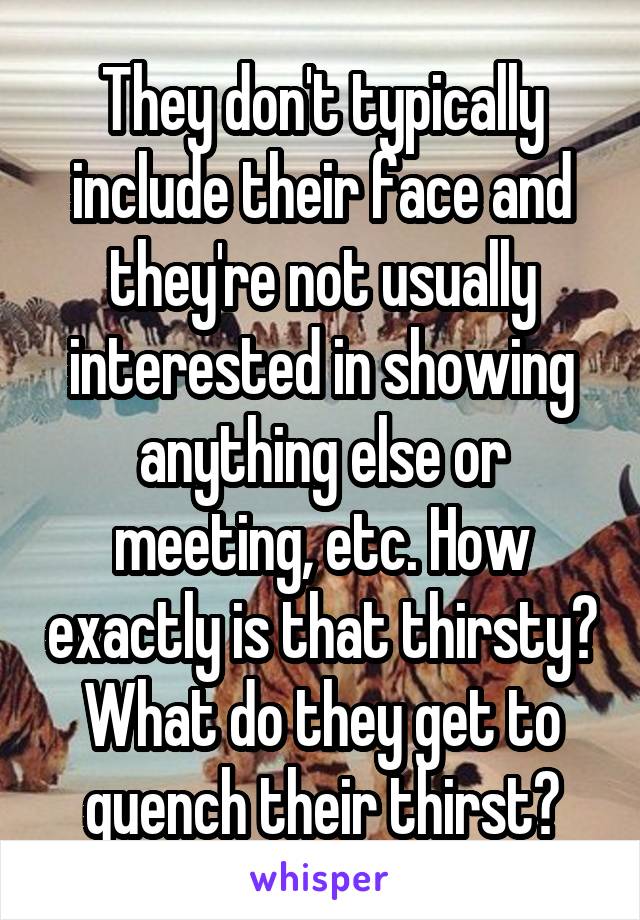 They don't typically include their face and they're not usually interested in showing anything else or meeting, etc. How exactly is that thirsty? What do they get to quench their thirst?