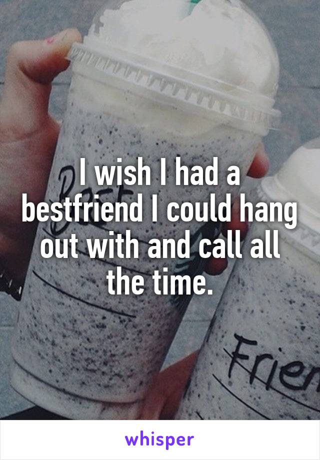 I wish I had a bestfriend I could hang out with and call all the time.