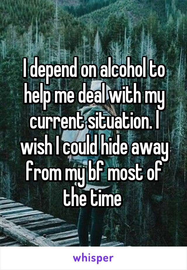 I depend on alcohol to help me deal with my current situation. I wish I could hide away from my bf most of the time 