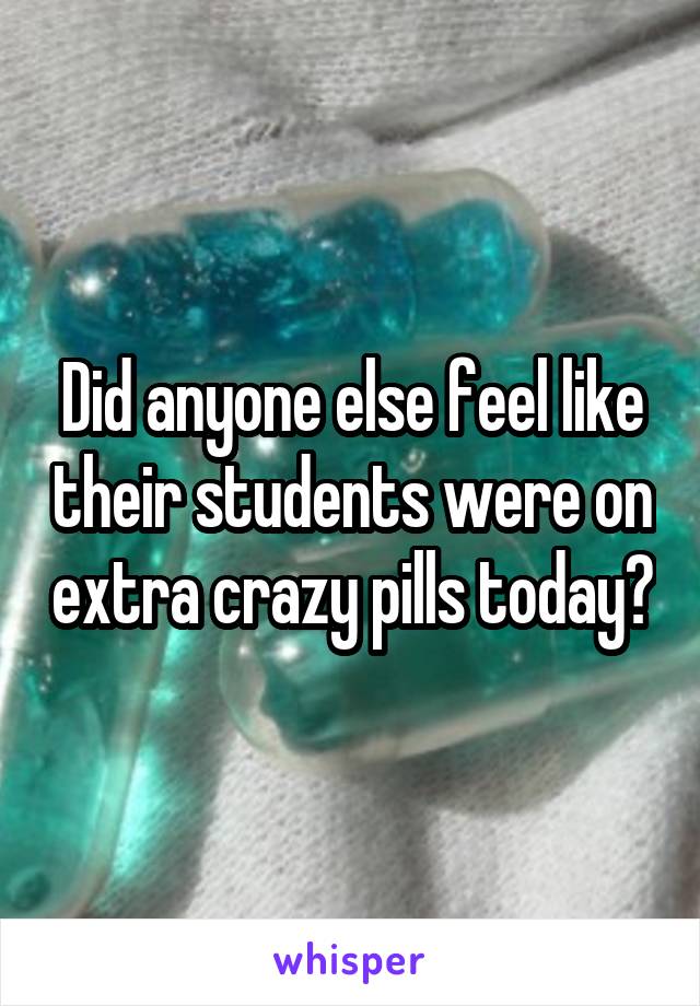 Did anyone else feel like their students were on extra crazy pills today?