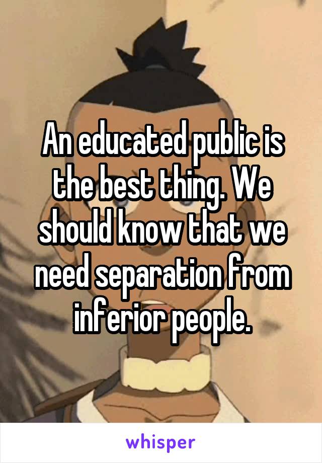 An educated public is the best thing. We should know that we need separation from inferior people.