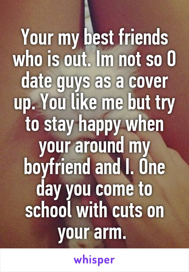 Your my best friends who is out. Im not so O date guys as a cover up. You like me but try to stay happy when your around my boyfriend and I. One day you come to school with cuts on your arm. 