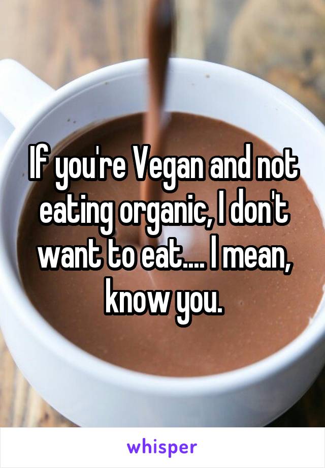 If you're Vegan and not eating organic, I don't want to eat.... I mean, know you.