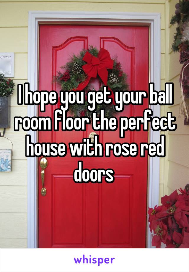 I hope you get your ball room floor the perfect house with rose red doors 