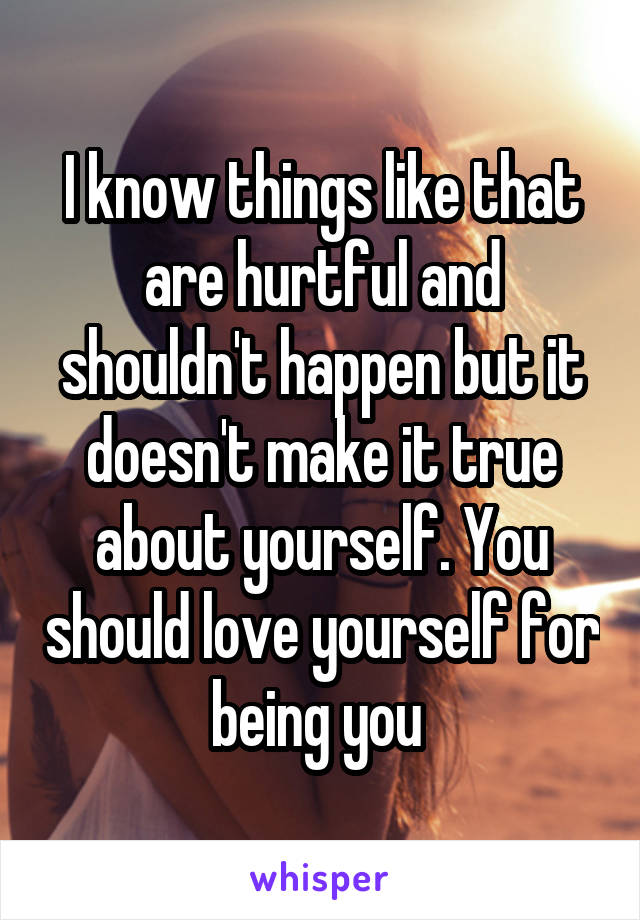 I know things like that are hurtful and shouldn't happen but it doesn't make it true about yourself. You should love yourself for being you 