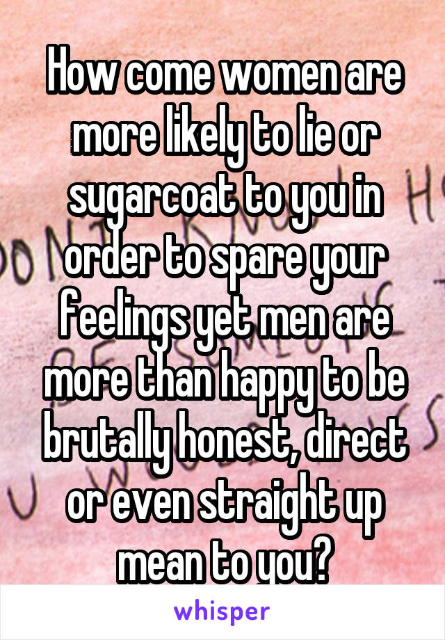How come women are more likely to lie or sugarcoat to you in order to spare your feelings yet men are more than happy to be brutally honest, direct or even straight up mean to you?