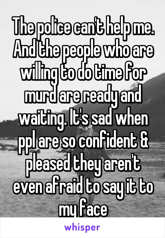 The police can't help me. And the people who are willing to do time for murd are ready and waiting. It's sad when ppl are so confident & pleased they aren't even afraid to say it to my face