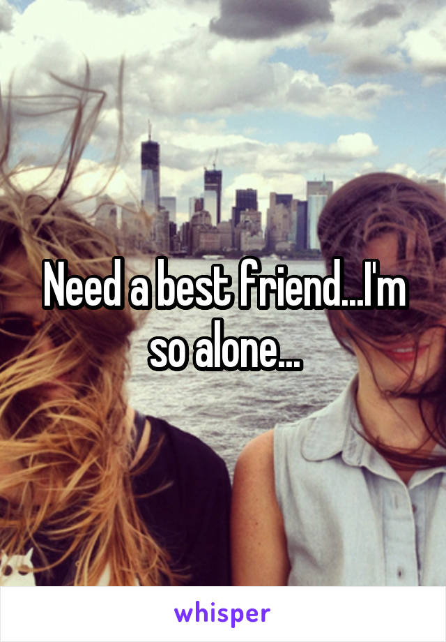 Need a best friend...I'm so alone...