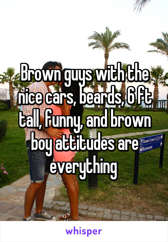 Brown guys with the nice cars, beards, 6 ft tall, funny, and brown boy attitudes are everything 
