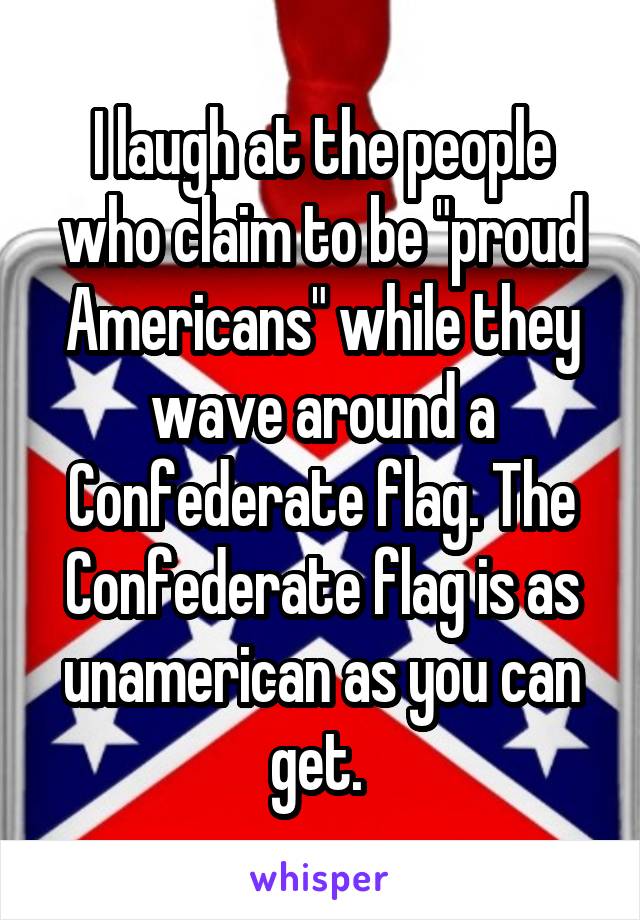 I laugh at the people who claim to be "proud Americans" while they wave around a Confederate flag. The Confederate flag is as unamerican as you can get. 