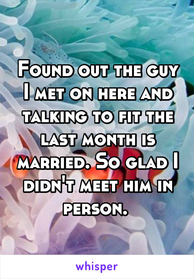 Found out the guy I met on here and talking to fit the last month is married. So glad I didn't meet him in person. 