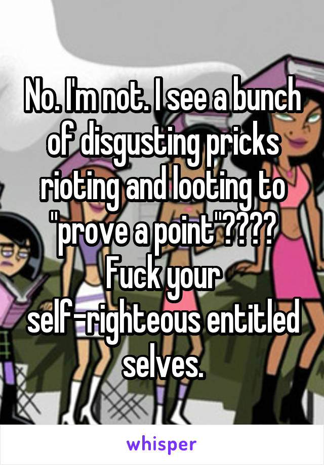 No. I'm not. I see a bunch of disgusting pricks rioting and looting to "prove a point"???? Fuck your self-righteous entitled selves.