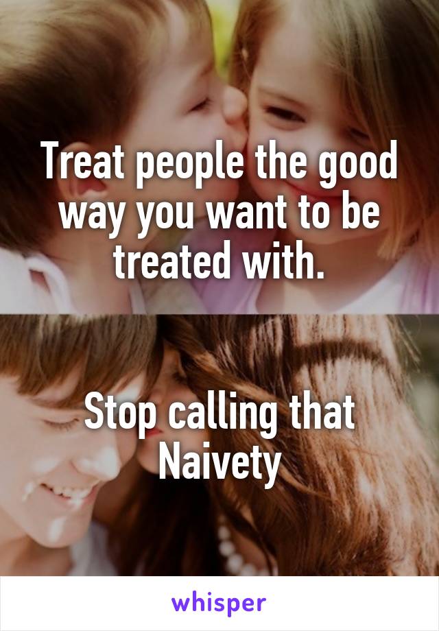 Treat people the good way you want to be treated with.


Stop calling that Naivety
