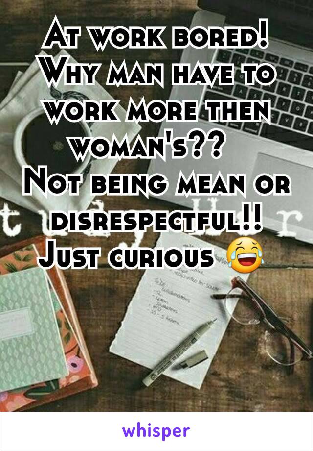 At work bored!  Why man have to work more then woman's??  
Not being mean or disrespectful!!  Just curious 😂 