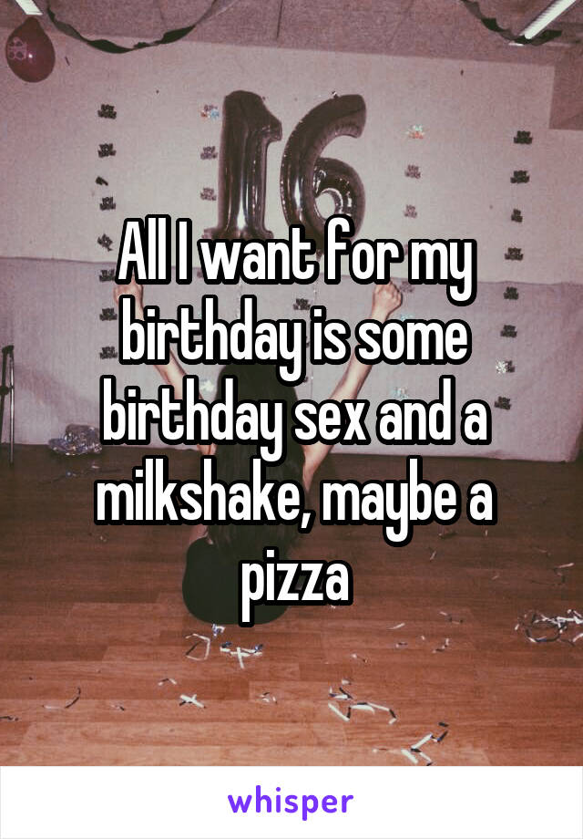 All I want for my birthday is some birthday sex and a milkshake, maybe a pizza