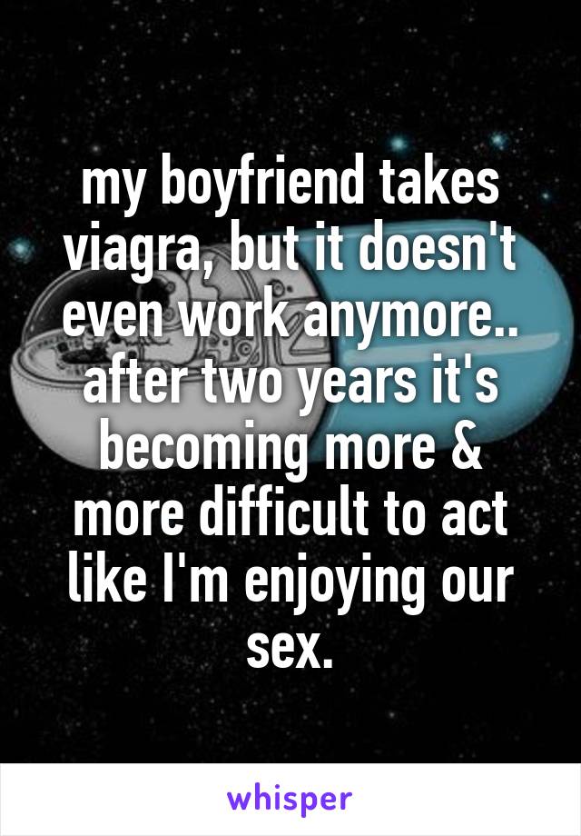 my boyfriend takes viagra, but it doesn't even work anymore.. after two years it's becoming more & more difficult to act like I'm enjoying our sex.
