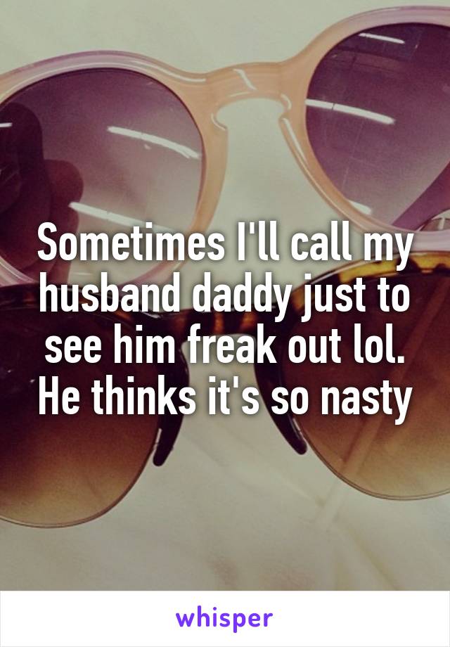 Sometimes I'll call my husband daddy just to see him freak out lol. He thinks it's so nasty