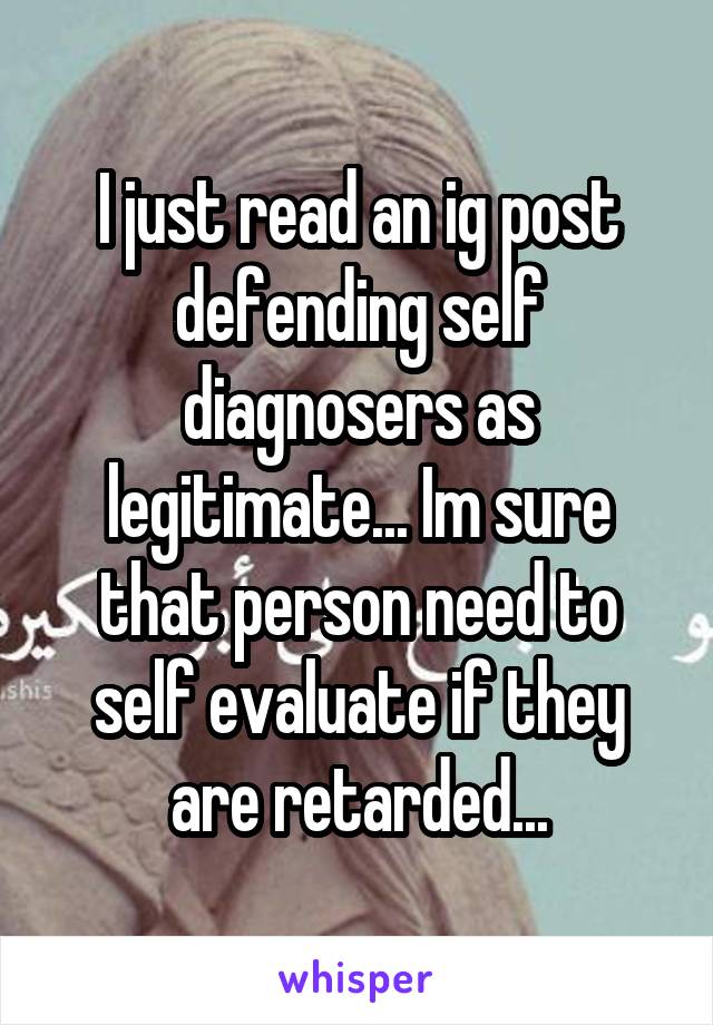 I just read an ig post defending self diagnosers as legitimate... Im sure that person need to self evaluate if they are retarded...