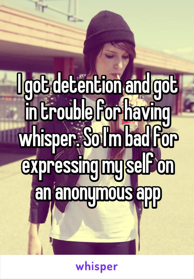 I got detention and got in trouble for having whisper. So I'm bad for expressing my self on an anonymous app