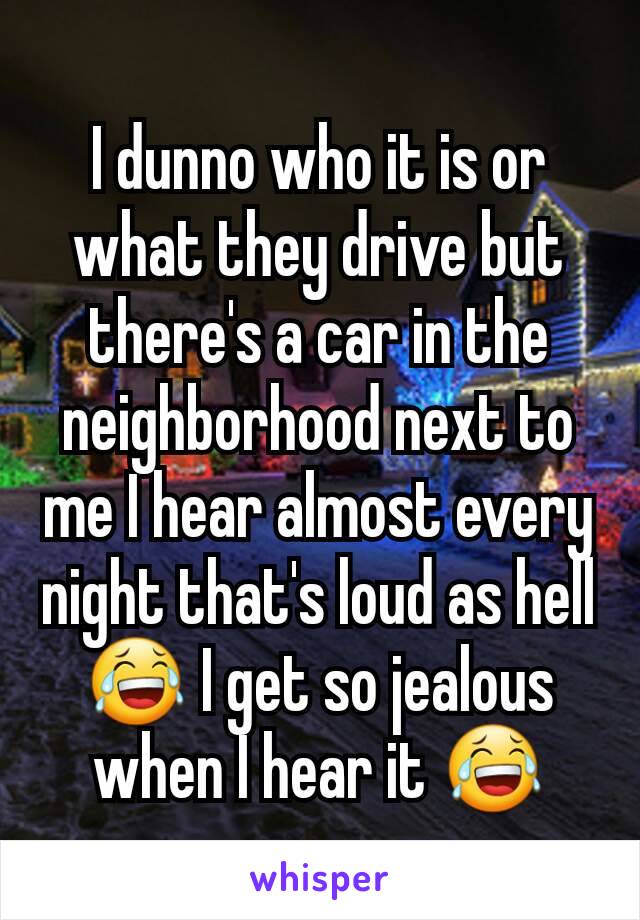 I dunno who it is or what they drive but there's a car in the neighborhood next to me I hear almost every night that's loud as hell 😂 I get so jealous when I hear it 😂