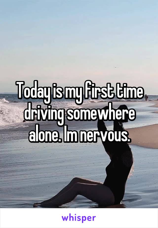Today is my first time driving somewhere alone. Im nervous.