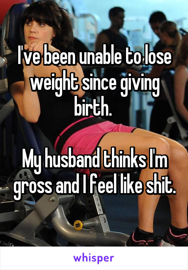 I've been unable to lose weight since giving birth. 

My husband thinks I'm gross and I feel like shit. 