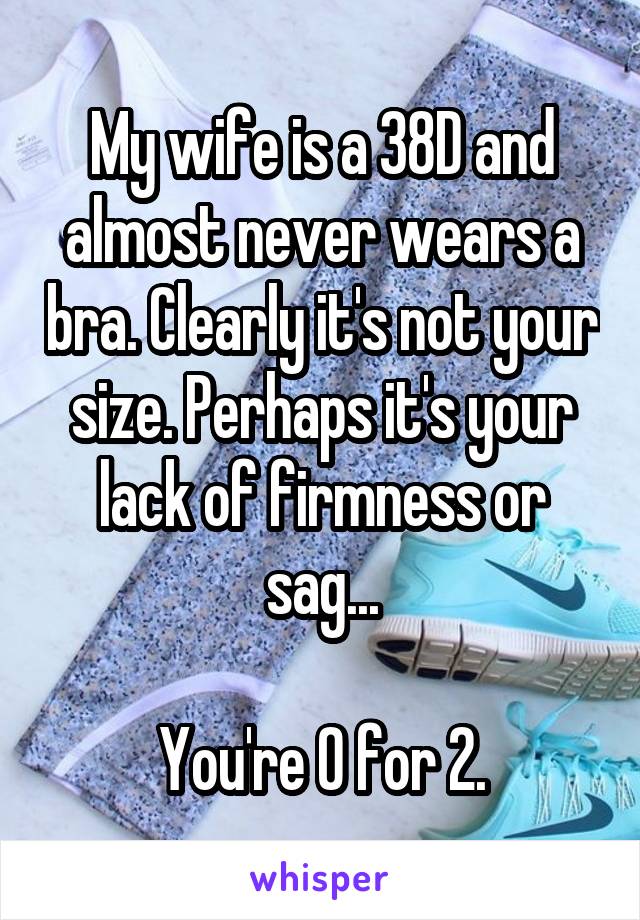 My wife is a 38D and almost never wears a bra. Clearly it's not your size. Perhaps it's your lack of firmness or sag...

You're 0 for 2.